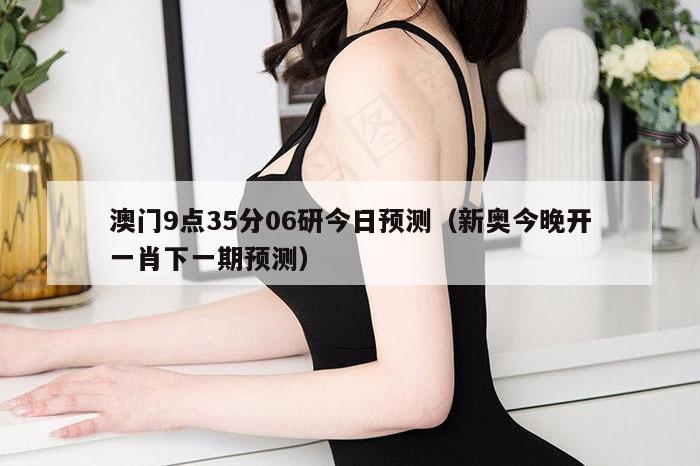 澳门9点35分06研今日预测(新奥今晚开一肖下一期预测)